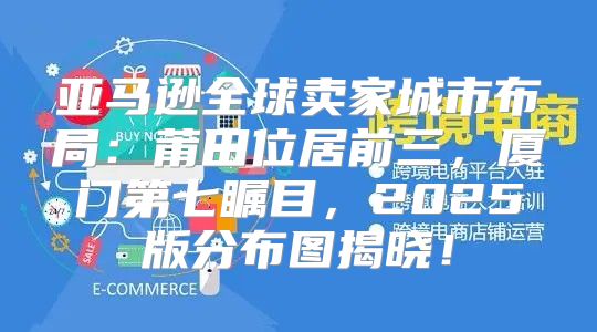 亚马逊全球卖家城市布局：莆田位居前三，厦门第七瞩目，2025版分布图揭晓！
