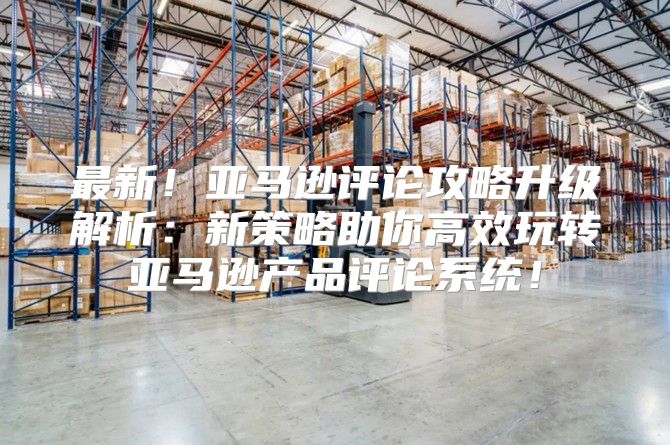 最新！亚马逊评论攻略升级解析：新策略助你高效玩转亚马逊产品评论系统！