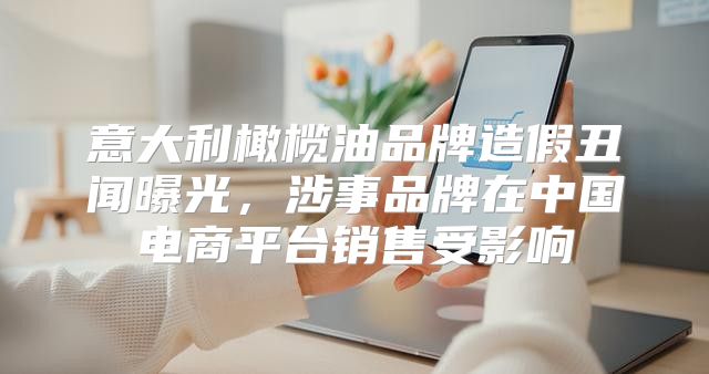 意大利橄榄油品牌造假丑闻曝光，涉事品牌在中国电商平台销售受影响