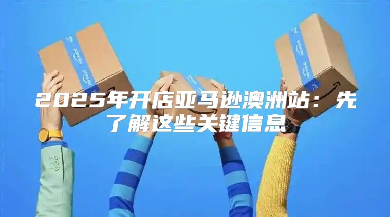 2025年开店亚马逊澳洲站：先了解这些关键信息