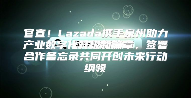 官宣！Lazada携手泉州助力产业数字化升级新篇章，签署合作备忘录共同开创未来行动纲领