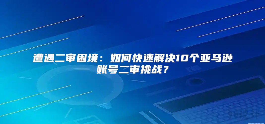 遭遇二审困境：如何快速解决10个亚马逊账号二审挑战？