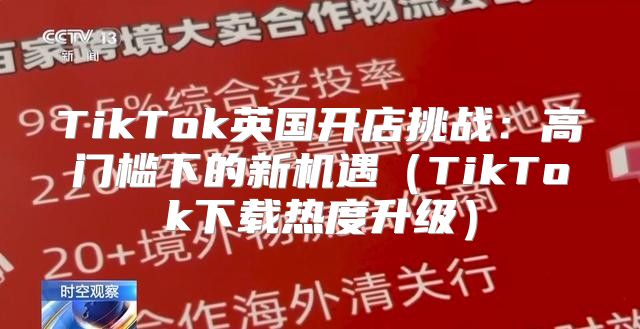 TikTok英国开店挑战：高门槛下的新机遇TikTok下载热度升级