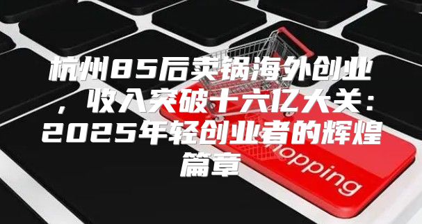 杭州85后卖锅海外创业，收入突破十六亿大关：2025年轻创业者的辉煌篇章
