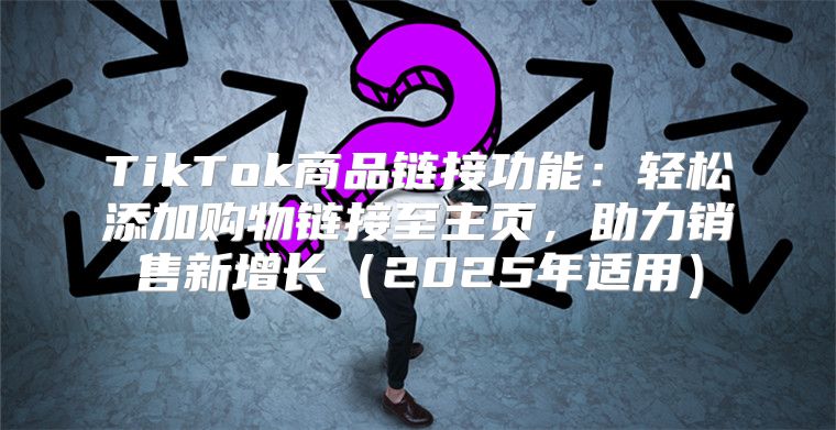 TikTok商品链接功能：轻松添加购物链接至主页，助力销售新增长2025年适用
