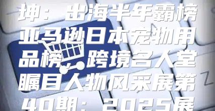 霍曼科技CEO刘坤：出海半年霸榜亚马逊日本宠物用品榜，跨境名人堂瞩目人物风采展第40期：2025展望