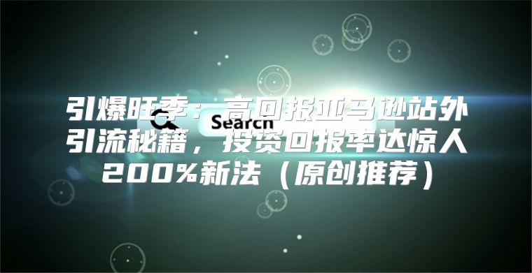 引爆旺季：高回报亚马逊站外引流秘籍，投资回报率达惊人200%新法原创推荐
