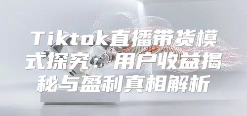 Tiktok直播带货模式探究：用户收益揭秘与盈利真相解析