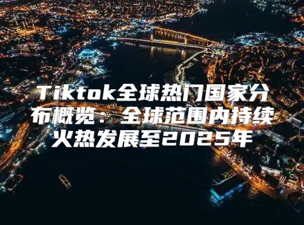 Tiktok全球热门国家分布概览：全球范围内持续火热发展至2025年