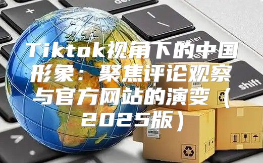 Tiktok视角下的中国形象：聚焦评论观察与官方网站的演变2025版