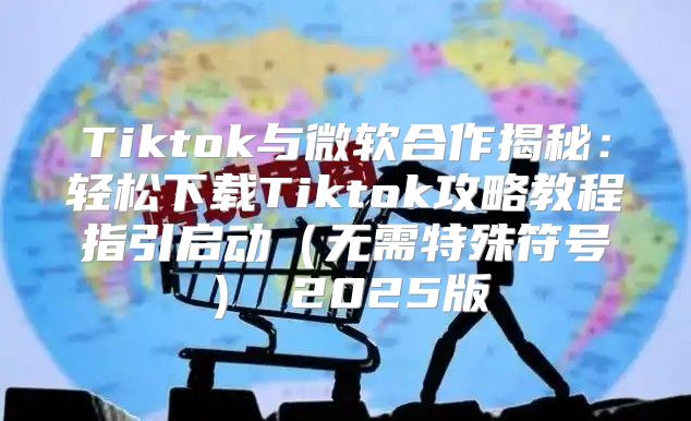 Tiktok与微软合作揭秘：轻松下载Tiktok攻略教程指引启动无需特殊符号 2025版