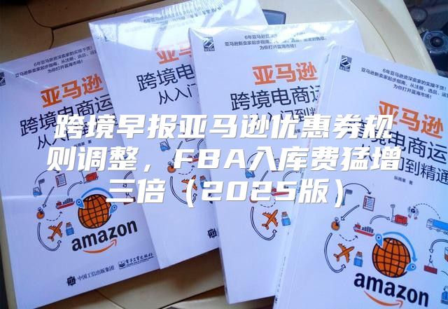 跨境早报亚马逊优惠券规则调整，FBA入库费猛增三倍2025版