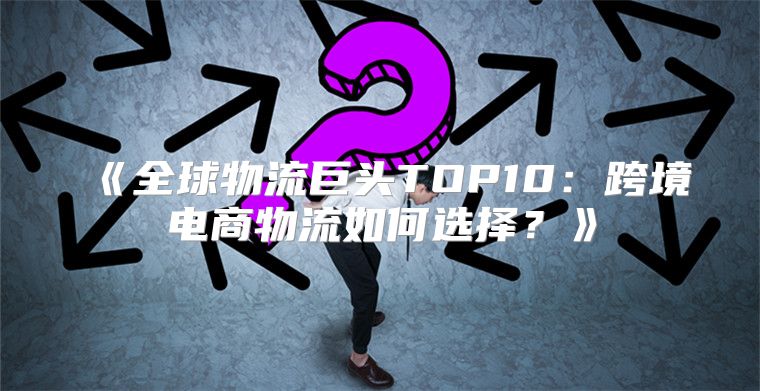 全球物流巨头TOP10：跨境电商物流如何选择？
