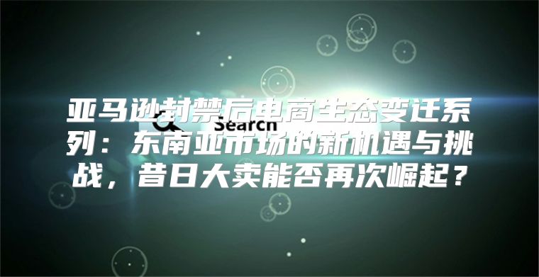 亚马逊封禁后电商生态变迁系列：东南亚市场的新机遇与挑战，昔日大卖能否再次崛起？