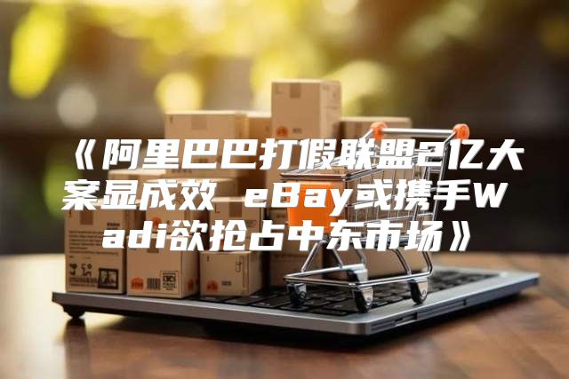 阿里巴巴打假联盟2亿大案显成效eBay或携手Wadi欲抢占中东市场
