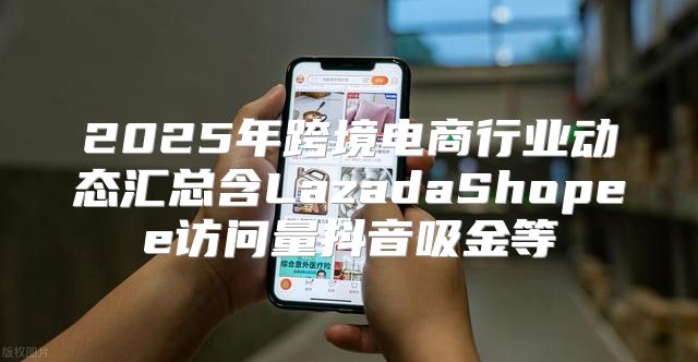 2025年跨境电商行业动态汇总含LazadaShopee访问量抖音吸金等