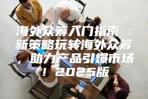 海外众筹入门指南①：新策略玩转海外众筹，助力产品引爆市场！2025版