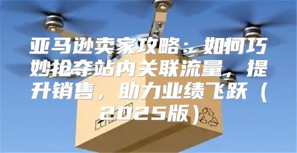亚马逊卖家攻略：如何巧妙抢夺站内关联流量，提升销售，助力业绩飞跃2025版