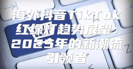 海外抖音TikTok红绿灯趋势展望：2025年的新潮流引领者