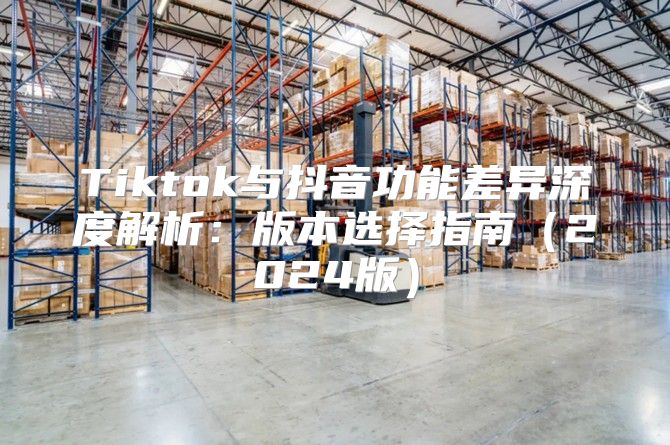 Tiktok与抖音功能差异深度解析：版本选择指南2025版