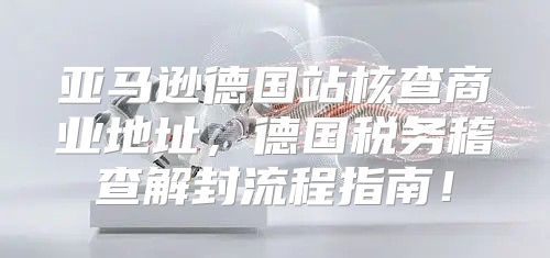 亚马逊德国站核查商业地址，德国税务稽查解封流程指南！