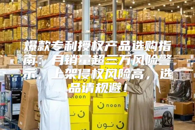 爆款专利授权产品选购指南：月销量超三万风险警示，上架侵权风险高，选品请规避！