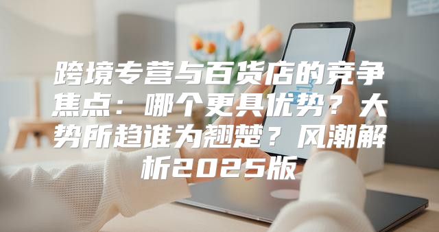 跨境专营与百货店的竞争焦点：哪个更具优势？大势所趋谁为翘楚？风潮解析2025版