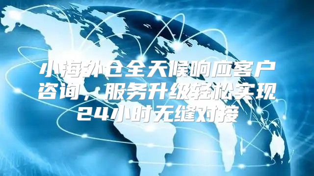小海外仓全天候响应客户咨询，服务升级轻松实现24小时无缝对接