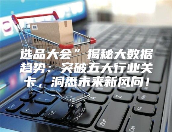 选品大会”揭秘大数据趋势：突破五大行业关卡，洞悉未来新风向！