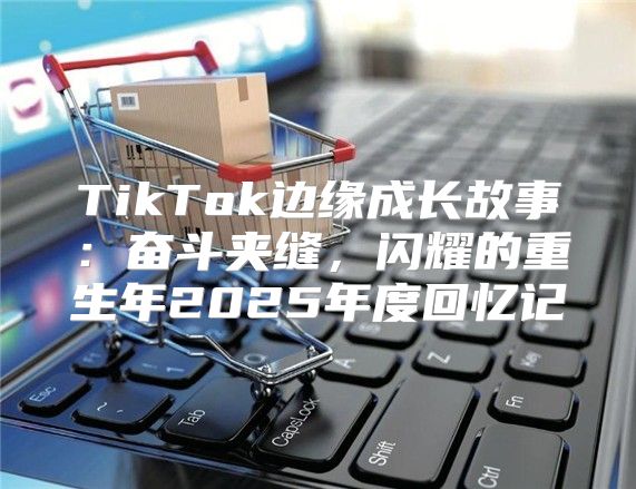 TikTok边缘成长故事：奋斗夹缝，闪耀的重生年2025年度回忆记