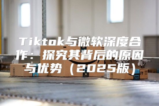Tiktok与微软深度合作：探究其背后的原因与优势2025版