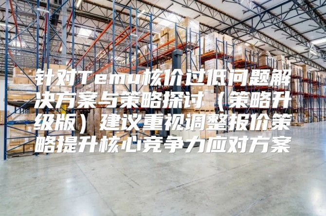 针对Temu核价过低问题解决方案与策略探讨策略升级版建议重视调整报价策略提升核心竞争力应对方案