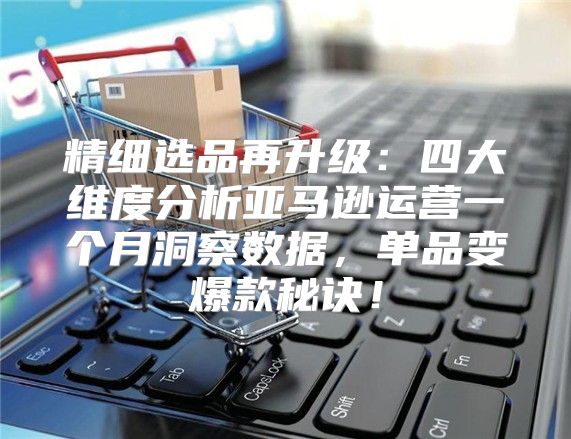 精细选品再升级：四大维度分析亚马逊运营一个月洞察数据，单品变爆款秘诀！