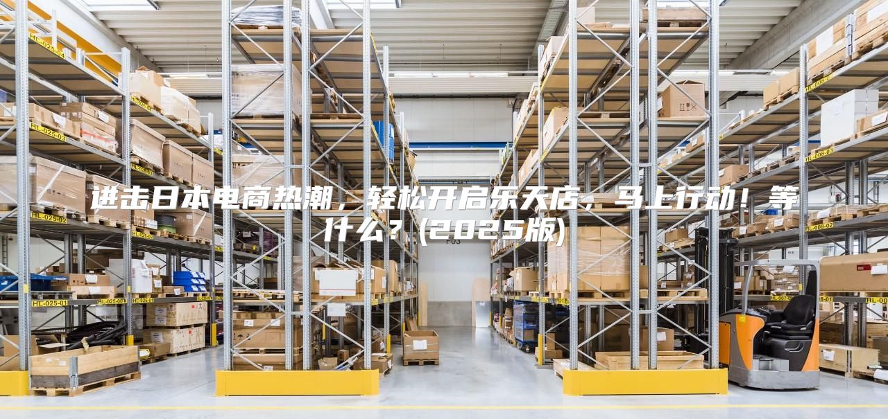 进击日本电商热潮，轻松开启乐天店，马上行动！等什么？(2025版)