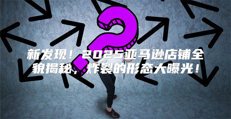新发现！2025亚马逊店铺全貌揭秘，炸裂的形态大曝光！