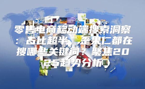 零售电商移动端搜索洞察：占比超半，歪果仁都在搜哪些关键词？聚焦2025趋势分析