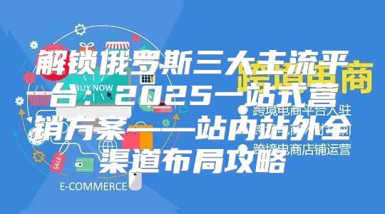 解锁俄罗斯三大主流平台：2025一站式营销方案——站内站外全渠道布局攻略