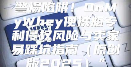 警惕陷阱！OnMyWhey便携瓶专利侵权风险与卖家易踩坑指南原创版2025”