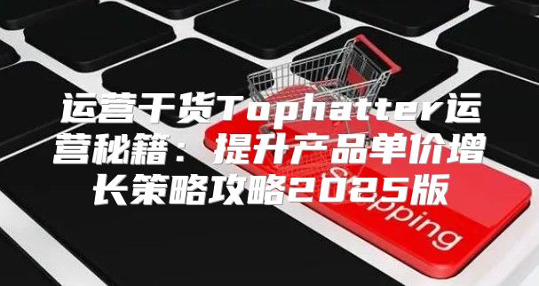 运营干货Tophatter运营秘籍：提升产品单价增长策略攻略2025版