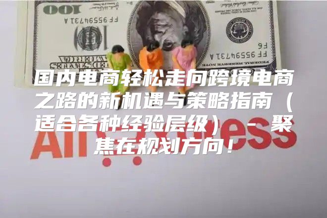 国内电商轻松走向跨境电商之路的新机遇与策略指南适合各种经验层级 - 聚焦在规划方向！