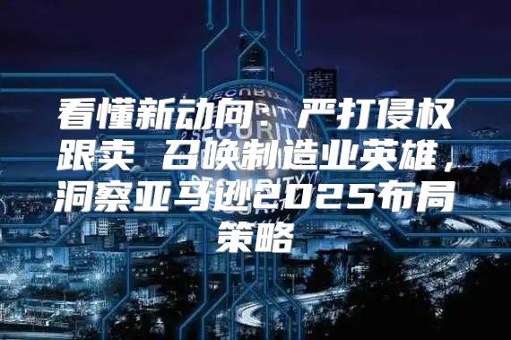 看懂新动向：严打侵权跟卖 召唤制造业英雄，洞察亚马逊2025布局策略