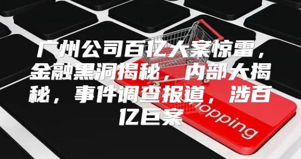 广州公司百亿大案惊雷，金融黑洞揭秘，内部大揭秘，事件调查报道，涉百亿巨案