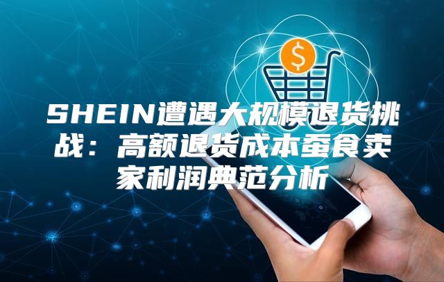 SHEIN遭遇大规模退货挑战：高额退货成本蚕食卖家利润典范分析