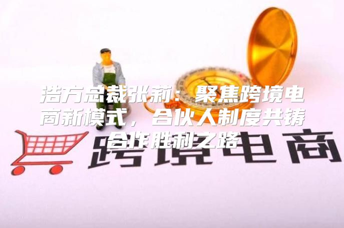 浩方总裁张莉：聚焦跨境电商新模式，合伙人制度共铸合作胜利之路
