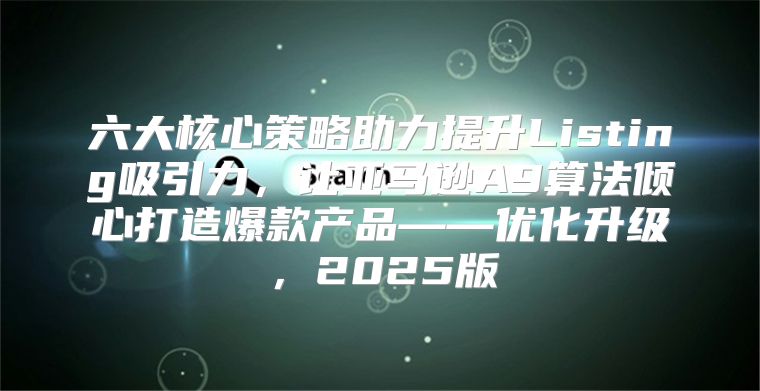 六大核心策略助力提升Listing吸引力，让亚马逊A9算法倾心打造爆款产品——优化升级，2025版