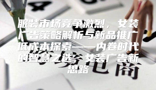 服装市场竞争激烈，女装广告策略解析与新品推广低成本探索——内卷时代的智慧之选，女装广告新思路