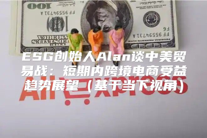 ESG创始人Alan谈中美贸易战：短期内跨境电商受益趋势展望基于当下视角