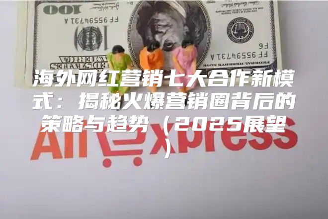 海外网红营销七大合作新模式：揭秘火爆营销圈背后的策略与趋势2025展望