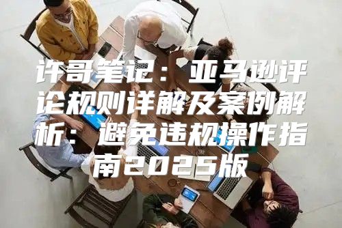 许哥笔记：亚马逊评论规则详解及案例解析：避免违规操作指南2025版
