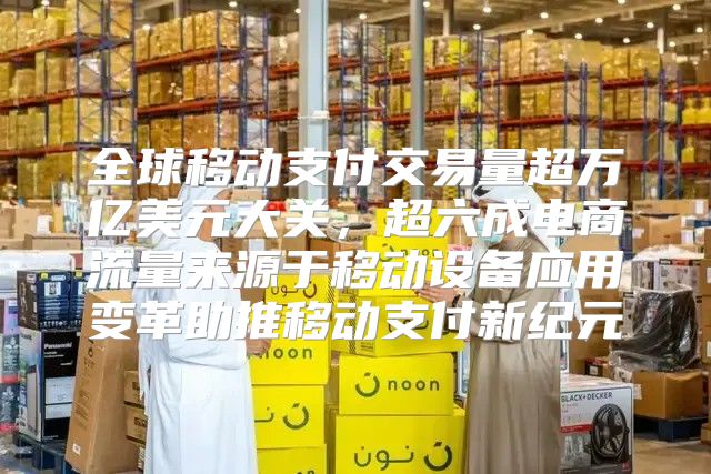 全球移动支付交易量超万亿美元大关，超六成电商流量来源于移动设备应用变革助推移动支付新纪元